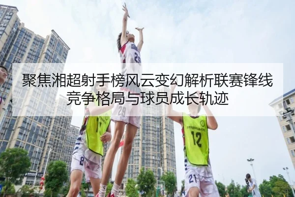 聚焦湘超射手榜风云变幻解析联赛锋线竞争格局与球员成长轨迹