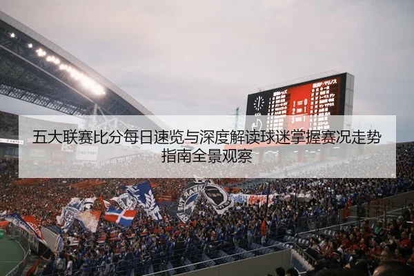 五大联赛比分每日速览与深度解读球迷掌握赛况走势指南全景观察